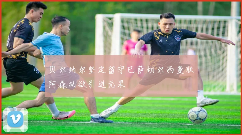 贝尔纳尔坚定留守巴萨切尔西曼联阿森纳欲引进无果